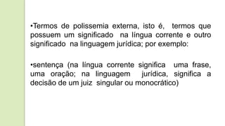 •Termos de polissemia externa, isto é, termos que
possuem um significado na língua corrente e outro
significado na linguagem jurídica; por exemplo:
•sentença (na língua corrente significa uma frase,
uma oração; na linguagem jurídica, significa a
decisão de um juiz singular ou monocrático)
 