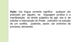 Ação: (na língua corrente significa qualquer ato
praticado por alguém, na linguagem jurídica é a
manifestação do direito subjetivo de agir, isto é, de
solicitar a intervenção do Poder Judiciário na solução
de um conflito, podendo, assim, ser sinônimo de
processo, demanda)
 
