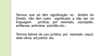 Termos que só têm significação no âmbito do
Direito; não têm outro significado a não ser na
linguagem jurídica; por exemplo, usucapião,
enfiteuse, anticrese, acórdão etc.;
Termos latinos de uso jurídico; por exemplo: caput,
data vênia, ad judicia etc.
 