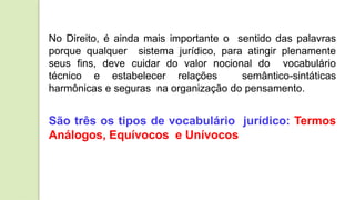 No Direito, é ainda mais importante o sentido das palavras
porque qualquer sistema jurídico, para atingir plenamente
seus fins, deve cuidar do valor nocional do vocabulário
técnico e estabelecer relações semântico-sintáticas
harmônicas e seguras na organização do pensamento.
São três os tipos de vocabulário jurídico: Termos
Análogos, Equívocos e Unívocos
 