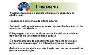 •Atividade humana e é sempre utilizada em situações de
interlocução.
•Pressupõe a existência de interlocutores.
•Por meio da linguagem elaboramos representações acerca do
mundo em que vivemos.
•A linguagem traz marcas de aspectos históricos, sociais e
ideológicos de uma determinada cultura.
•É a representação do pensamento por meio de sinais que
permitem a comunicação e a interação entre as pessoas.
•Todo sistema de sinais convencionais que nos permite realizar
atos de comunicação.
Linguagem
 
