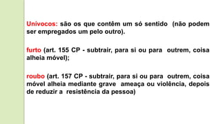 Unívocos: são os que contêm um só sentido (não podem
ser empregados um pelo outro).
furto (art. 155 CP - subtrair, para si ou para outrem, coisa
alheia móvel);
roubo (art. 157 CP - subtrair, para si ou para outrem, coisa
móvel alheia mediante grave ameaça ou violência, depois
de reduzir a resistência da pessoa)
 