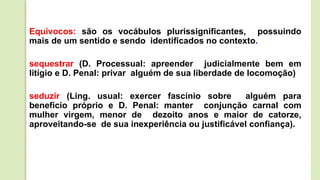 Equívocos: são os vocábulos plurissignificantes, possuindo
mais de um sentido e sendo identificados no contexto.
sequestrar (D. Processual: apreender judicialmente bem em
litígio e D. Penal: privar alguém de sua liberdade de locomoção)
seduzir (Ling. usual: exercer fascínio sobre alguém para
beneficio próprio e D. Penal: manter conjunção carnal com
mulher virgem, menor de dezoito anos e maior de catorze,
aproveitando-se de sua inexperiência ou justificável confiança).
 