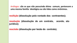 Análogos: são os que não possuindo étimo comum, pertencem a
uma mesma família ideológica ou são tidos como sinônimos.
resilição (dissolução pela vontade dos contraentes);
resolução (dissolução de um contrato, acordo, ato
jurídico);
rescisão (dissolução por lesão do contrato).
 