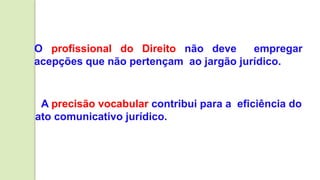 O profissional do Direito não deve empregar
acepções que não pertençam ao jargão jurídico.
A precisão vocabular contribui para a eficiência do
ato comunicativo jurídico.
 