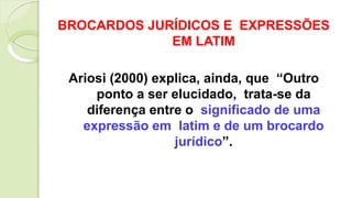 BROCARDOS JURÍDICOS E EXPRESSÕES
EM LATIM
Ariosi (2000) explica, ainda, que “Outro
ponto a ser elucidado, trata-se da
diferença entre o significado de uma
expressão em latim e de um brocardo
jurídico”.
 