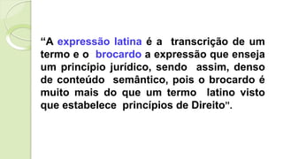 “A expressão latina é a transcrição de um
termo e o brocardo a expressão que enseja
um princípio jurídico, sendo assim, denso
de conteúdo semântico, pois o brocardo é
muito mais do que um termo latino visto
que estabelece princípios de Direito”.
 