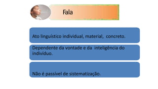 Ato linguístico individual, material, concreto.
Dependente da vontade e da inteligência do
indivíduo.
Não é passível de sistematização.
Fala
 
