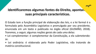 Identificaremos algumas fontes do Direito, apontando
suas principais características.
O Estado tem a função principal de elaboração das leis, e a lei formal é a
formulada pela Assembléia Legislativa e promulgada por seu presidente,
enunciada em um texto e publicada no órgão oficial (GUSMÃO, 2018).
Traremos, a seguir, algumas noções gerais de cada uma delas:
• Lei complementar: é complementar da Constituição, a ela submetendo-
se.
• Lei ordinária: é elaborada pelo Poder Legislativo, não tratando de
matéria constitucional.
 