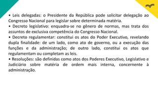 • Leis delegadas: o Presidente da República pode solicitar delegação ao
Congresso Nacional para legislar sobre determinada matéria.
• Decreto legislativo: enquadra-se no gênero de normas, mas trata dos
assuntos de exclusiva competência do Congresso Nacional.
• Decreto regulamentar: constitui os atos do Poder Executivo, revelando
dupla finalidade: de um lado, como ato de governo, ou a execução das
funções e da administração; de outro lado, constitui os atos que
regulamentam ou completam as leis.
• Resoluções: são definidas como atos dos Poderes Executivo, Legislativo e
Judiciário sobre matéria de ordem mais interna, concernente à
administração.
 