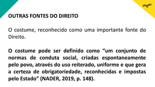 OUTRAS FONTES DO DIREITO
O costume, reconhecido como uma importante fonte do
Direito.
O costume pode ser definido como “um conjunto de
normas de conduta social, criadas espontaneamente
pelo povo, através do uso reiterado, uniforme e que gera
a certeza de obrigatoriedade, reconhecidas e impostas
pelo Estado” (NADER, 2019, p. 148).
 