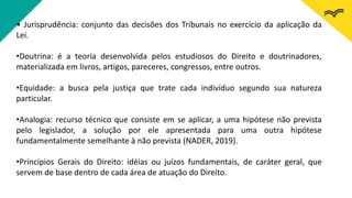 • Jurisprudência: conjunto das decisões dos Tribunais no exercício da aplicação da
Lei.
•Doutrina: é a teoria desenvolvida pelos estudiosos do Direito e doutrinadores,
materializada em livros, artigos, pareceres, congressos, entre outros.
•Equidade: a busca pela justiça que trate cada indivíduo segundo sua natureza
particular.
•Analogia: recurso técnico que consiste em se aplicar, a uma hipótese não prevista
pelo legislador, a solução por ele apresentada para uma outra hipótese
fundamentalmente semelhante à não prevista (NADER, 2019).
•Princípios Gerais do Direito: idéias ou juízos fundamentais, de caráter geral, que
servem de base dentro de cada área de atuação do Direito.
 