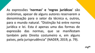 As expressões ‘normas’ e ‘regras jurídicas’ são
sinônimas, apesar de alguns autores reservarem a
denominação para o setor da técnica e, outros,
para o mundo natural. “Distinção há entre norma
jurídica e lei. Esta é apenas uma das formas de
expressão das normas, que se manifestam
também pelo Direito costumeiro e, em alguns
países, pela jurisprudência” (NADER, 2019, p. 79).
 