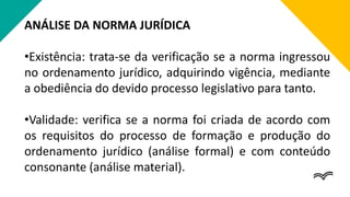 ANÁLISE DA NORMA JURÍDICA
•Existência: trata-se da verificação se a norma ingressou
no ordenamento jurídico, adquirindo vigência, mediante
a obediência do devido processo legislativo para tanto.
•Validade: verifica se a norma foi criada de acordo com
os requisitos do processo de formação e produção do
ordenamento jurídico (análise formal) e com conteúdo
consonante (análise material).
 