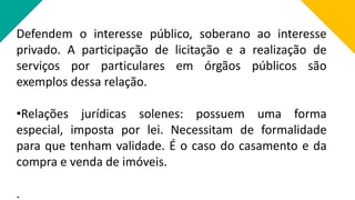 Defendem o interesse público, soberano ao interesse
privado. A participação de licitação e a realização de
serviços por particulares em órgãos públicos são
exemplos dessa relação.
•Relações jurídicas solenes: possuem uma forma
especial, imposta por lei. Necessitam de formalidade
para que tenham validade. É o caso do casamento e da
compra e venda de imóveis.
.
 