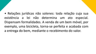 • Relações jurídicas não solenes: toda relação cuja sua
existência a lei não determina um ato especial.
Dispensam formalidades. A venda de um bem móvel, por
exemplo, uma bicicleta, torna-se perfeita e acabada com
a entrega do bem, mediante o recebimento do valor.
 