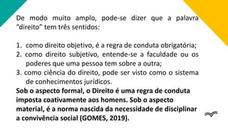 De modo muito amplo, pode-se dizer que a palavra
“direito” tem três sentidos:
1. como direito objetivo, é a regra de conduta obrigatória;
2. como direito subjetivo, entende-se a faculdade ou os
poderes que uma pessoa tem sobre a outra;
3. como ciência do direito, pode ser visto como o sistema
de conhecimentos jurídicos.
Sob o aspecto formal, o Direito é uma regra de conduta
imposta coativamente aos homens. Sob o aspecto
material, é a norma nascida da necessidade de disciplinar
a convivência social (GOMES, 2019).
 