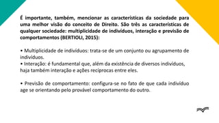 É importante, também, mencionar as características da sociedade para
uma melhor visão do conceito de Direito. São três as características de
qualquer sociedade: multiplicidade de indivíduos, interação e previsão de
comportamentos (BERTIOLI, 2015):
• Multiplicidade de indivíduos: trata-se de um conjunto ou agrupamento de
indivíduos.
• Interação: é fundamental que, além da existência de diversos indivíduos,
haja também interação e ações recíprocas entre eles.
• Previsão de comportamento: configura-se no fato de que cada indivíduo
age se orientando pelo provável comportamento do outro.
 