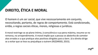 DIREITO, ÉTICA E MORAL
O homem é um ser social, que vive necessariamente em conjunto,
necessitando, portanto, de regras de comportamento. Está condicionado,
então, a regras sociais éticas, morais, religiosas e jurídicas.
A moral restringe-se ao plano íntimo, à consciência e sua pena máxima, resume-se no
remorso, no arrependimento. A moral impõe que a pessoa se abstenha de cometer
atos errados e a que pratique atos positivos dirigidos para o bem. Já o direito dirige
se a evitar que se lese ou prejudique a outrem (RIZZARDO, 2015).
 