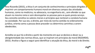 Para Rizzardo (2015), a ética é um conjunto de conhecimentos e princípios dirigidos a
imprimir um comportamento humano moral em diversos campos das atividades
humanas, como na medicina, na advocacia, na engenharia etc., sem ofender os que
atuam no mesmo ramo e sem desrespeitar as pessoas para as quais presta serviço.
Seu conceito constitui os valores morais e princípios que norteiam a conduta humana
na sociedade. Por sua vez, o direito, por meio da norma contida no ordenamento
jurídico, orienta como a pessoa deve proceder ou determina caminhos a serem
obedecidos.
Acredita-se que há o direito a partir do momento em que se declara o dever ou a
obrigatoriedade das normas éticas, que se inspiram em princípios da moral (RIZZARDO,
2015). Analise a figura a seguir para identificar a atuação da ética, da moral e do Direito.
 