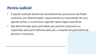 Perícia Judicial
• É aquela realizada dentro dos procedimentos processuais do Poder
Judiciário, por determinação, requerimento ou necessidade de seus
agentes ativos, e se processa segundo regras legais especificas.
• São determinadas pela autoridade que preside o processo ou
requeridas pela parte deferida pelo juiz, a respeito do patrimônio de
pessoas e empresas.
 