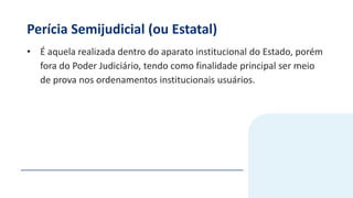 Perícia Semijudicial (ou Estatal)
• É aquela realizada dentro do aparato institucional do Estado, porém
fora do Poder Judiciário, tendo como finalidade principal ser meio
de prova nos ordenamentos institucionais usuários.
 
