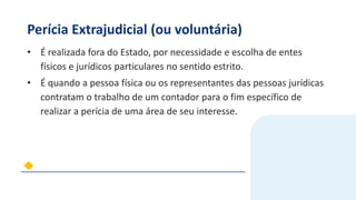 Perícia Extrajudicial (ou voluntária)
• É realizada fora do Estado, por necessidade e escolha de entes
físicos e jurídicos particulares no sentido estrito.
• É quando a pessoa física ou os representantes das pessoas jurídicas
contratam o trabalho de um contador para o fim específico de
realizar a perícia de uma área de seu interesse.
 