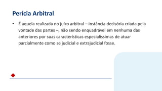 Perícia Arbitral
• É aquela realizada no juízo arbitral – instância decisória criada pela
vontade das partes –, não sendo enquadrável em nenhuma das
anteriores por suas características especialíssimas de atuar
parcialmente como se judicial e extrajudicial fosse.
 