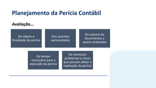 Planejamento da Perícia Contábil
Do objeto e
finalidade da perícia
Dos quesitos
apresentados
Do volume de
documentos a
serem analisados
Do tempo
necessário para a
execução da perícia
De eventuais
problemas e riscos
que possam afetar a
realização da perícia
Avaliação...
 
