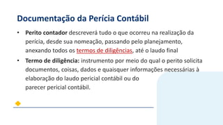 Documentação da Perícia Contábil
• Perito contador descreverá tudo o que ocorreu na realização da
perícia, desde sua nomeação, passando pelo planejamento,
anexando todos os termos de diligências, até o laudo final
• Termo de diligência: instrumento por meio do qual o perito solicita
documentos, coisas, dados e quaisquer informações necessárias à
elaboração do laudo pericial contábil ou do
parecer pericial contábil.
 