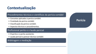 Contextualização
Procedimentos técnicos e científicos da perícia contábil
• Conceitos aplicados à perícia contábil.
• Finalidade da perícia contábil.
• Classificação da perícia contábil.
• Aspectos técnicos e procedimentos.
Profissional perito e o laudo pericial
• O perito e o perito assistente.
• Laudo pericial e parecer técnico-contábil.
Arbitragem e mediação
Perícia
 