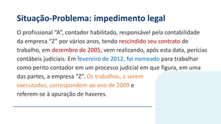 Situação-Problema: impedimento legal
O profissional “A”, contador habilitado, responsável pela contabilidade
da empresa “Z” por vários anos, tendo rescindido seu contrato de
trabalho, em dezembro de 2005, vem realizando, após esta data, perícias
contábeis judiciais. Em fevereiro de 2012, foi nomeado para trabalhar
como perito contador em um processo judicial em que figura, em uma
das partes, a empresa “Z”. Os trabalhos, a serem
executados, correspondem ao ano de 2009 e
referem-se à apuração de haveres.
 