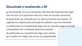 Discutindo e resolvendo a SP
a) concordando com sua nomeação, não havendo impedimento legal,
uma vez que já se passaram mais de 5 anos da rescisão contratual.
b) declinando sua indicação por ter sido funcionário da empresa “Z”,
julgando-se suspeito para execução do trabalho a que foi nomeado.
c) justificando seu impedimento legal, por ter exercido cargo ou função
incompatível com a atividade de perito contador.
d) justificando seu impedimento legal, pelo motivo
de a matéria em litígio não ser de sua especialidade.
 