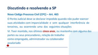 Discutindo e resolvendo a SP
Novo Código Processo Civil (CPC) – Art. 465
O Perito Judicial deve se declarar impedido quando não puder exercer
suas atividades com imparcialidade e sem qualquer interferência de
terceiros, ou ocorrendo uma das seguintes situações
VI. Tiver mantido, nos últimos cinco anos, ou mantenha com alguma das
partes ou seus procuradores, relação de trabalho
como empregado, administrador ou colaborador
assalariado
 