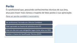 Perito
É o profissional que, possuindo conhecimentos técnicos de sua área,
atua para trazer mais clareza a respeito de fatos postos à sua apreciação.
Para ser perito contábil é necessário:
Ser profissional, formado em Ciências Contábeis
Estar aprovado no Exame de Suficiência do CFC
Estar em dia com suas obrigações legais (estar ativo no CRC)
Realizar o Exame de Qualificação Técnica (EQT);
 