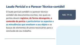 Laudo Pericial e o Parecer Técnico-contábil
O laudo pericial contábil e o parecer técnico-
contábil são documentos escritos, nos quais os
peritos devem registrar, de forma abrangente, o
conteúdo da perícia e particularizar os aspectos e
as minudências que envolvam o seu objeto e as
buscas de elementos de prova necessários para a
conclusão do seu trabalho.
NBC TP 01
 