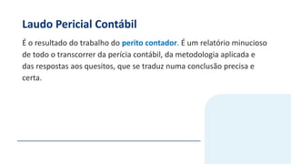 Laudo Pericial Contábil
É o resultado do trabalho do perito contador. É um relatório minucioso
de todo o transcorrer da perícia contábil, da metodologia aplicada e
das respostas aos quesitos, que se traduz numa conclusão precisa e
certa.
 