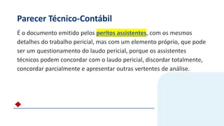 Parecer Técnico-Contábil
É o documento emitido pelos peritos assistentes, com os mesmos
detalhes do trabalho pericial, mas com um elemento próprio, que pode
ser um questionamento do laudo pericial, porque os assistentes
técnicos podem concordar com o laudo pericial, discordar totalmente,
concordar parcialmente e apresentar outras vertentes de análise.
 