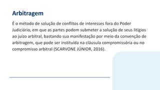Arbitragem
É o método de solução de conflitos de interesses fora do Poder
Judiciário, em que as partes podem submeter a solução de seus litígios
ao juízo arbitral, bastando sua manifestação por meio da convenção de
arbitragem, que pode ser instituída na cláusula compromissória ou no
compromisso arbitral (SCARVONE JÚNIOR, 2016).
 