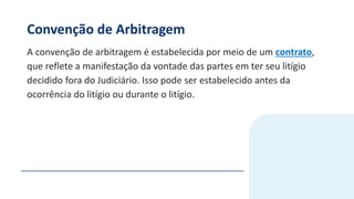 Convenção de Arbitragem
A convenção de arbitragem é estabelecida por meio de um contrato,
que reflete a manifestação da vontade das partes em ter seu litígio
decidido fora do Judiciário. Isso pode ser estabelecido antes da
ocorrência do litígio ou durante o litígio.
 