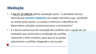 Mediação
• A Lei nº 13.140/15 define mediação como: “a atividade técnica
exercida por terceiro imparcial sem poder decisório, que, escolhido
ou aceito pelas partes, as auxilia e estimula a identificar ou
desenvolver soluções consensuais para a controvérsia”
• É a forma consensual de resolução de conflitos com a ajuda de um
mediador que estimulará a resolução do conflito,
reduzindo o fator emotivo, para que os as partes
solucionem o conflito, chegando a um acordo.
 