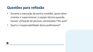 Questões para reflexão
• Durante a execução da perícia contábil, quem deve
orientar e supervisionar a equipe técnica quando
houver utilização de pessoas contratadas? Por quê?
• Qual é a responsabilidade desse profissional?
 