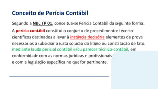 Conceito de Perícia Contábil
Segundo a NBC TP 01, conceitua-se Perícia Contábil da seguinte forma:
A perícia contábil constitui o conjunto de procedimentos técnico-
científicos destinados a levar à instância decisória elementos de prova
necessários a subsidiar a justa solução do litígio ou constatação de fato,
mediante laudo pericial contábil e/ou parecer técnico-contábil, em
conformidade com as normas jurídicas e profissionais
e com a legislação específica no que for pertinente.
 
