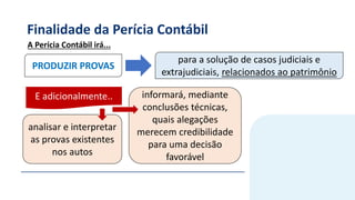 Finalidade da Perícia Contábil
PRODUZIR PROVAS
informará, mediante
conclusões técnicas,
quais alegações
merecem credibilidade
para uma decisão
favorável
para a solução de casos judiciais e
extrajudiciais, relacionados ao patrimônio
A Perícia Contábil irá...
analisar e interpretar
as provas existentes
nos autos
E adicionalmente..
 
