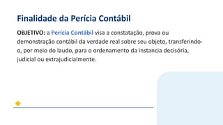 Finalidade da Perícia Contábil
OBJETIVO: a Perícia Contábil visa a constatação, prova ou
demonstração contábil da verdade real sobre seu objeto, transferindo-
o, por meio do laudo, para o ordenamento da instancia decisória,
judicial ou extrajudicialmente.
 