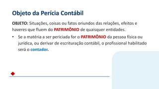 Objeto da Perícia Contábil
OBJETO: Situações, coisas ou fatos oriundos das relações, efeitos e
haveres que fluem do PATRIMÔNIO de quaisquer entidades.
• Se a matéria a ser periciada for o PATRIMÔNIO da pessoa física ou
jurídica, ou derivar de escrituração contábil, o profissional habilitado
será o contador.
 