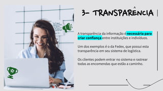 A transparência da informação é necessária para
criar confiança entre instituições e indivíduos.
Um dos exemplos é o da Fedex, que possui esta
transparência em seu sistema de logística.
Os clientes podem entrar no sistema e rastrear
todas as encomendas que estão a caminho.
3- TRANSPARENCIA
^
 