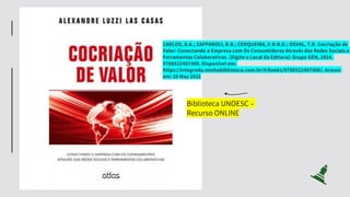 CARLOS, B.A.; ZAPPAROLI, B.B.; CERQUEIRA, V.R.B.D.; OSVAL, T.R. Cocriação de
Valor: Conectando a Empresa com Os Consumidores Através das Redes Sociais e
Ferramentas Colaborativas. [Digite o Local da Editora]: Grupo GEN, 2014.
9788522487400. Disponível em:
https://integrada.minhabiblioteca.com.br/#/books/9788522487400/. Acesso
em: 20 May 2021
Biblioteca UNOESC –
Recurso ONLINE
 