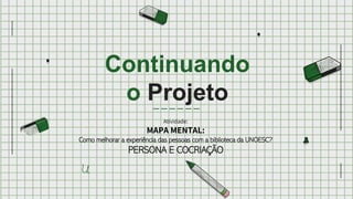 Continuando
o Projeto
Atividade:
MAPA MENTAL:
Como melhorar a experiência das pessoas com a biblioteca da UNOESC?
PERSONA E COCRIAÇÃO
 