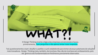 WHAT?!
O Design Thinking inverte a lógica das empresas convencionais e busca,
primeiramente, fazer perguntas e não apenas tentar trazer respostas.
Tais questionamentos visam desafiar o padrão e o pré-estabelecido para tentar alcançar patamares de soluções
mais Inovadoras. Design Thinking trata, também, da incerteza. Mas não da incerteza sem embasamento, pois
ele gerencia isto fundamentado em fenômenos previamente observados
 